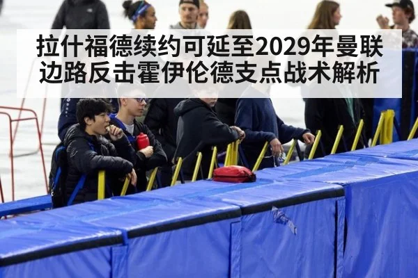 拉什福德续约可延至2029年曼联边路反击霍伊伦德支点战术解析