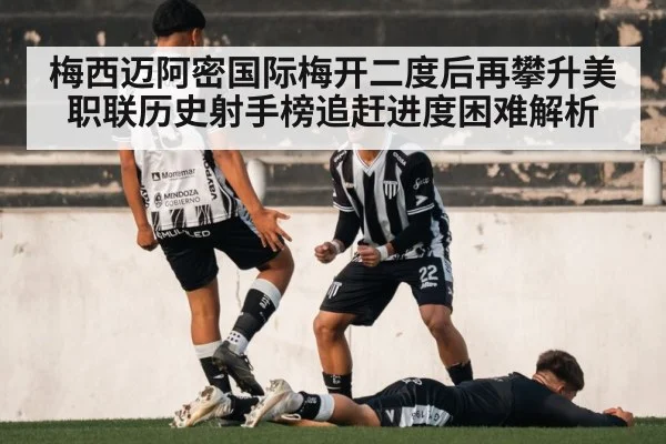 梅西迈阿密国际梅开二度后再攀升美职联历史射手榜追赶进度困难解析