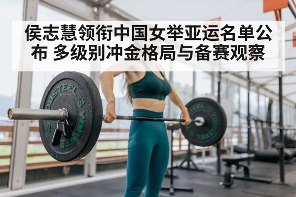 侯志慧领衔中国女举亚运名单公布 多级别冲金格局与备赛观察
