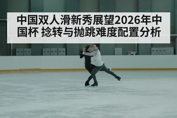 中国双人滑新秀展望2026年中国杯 捻转与抛跳难度配置分析